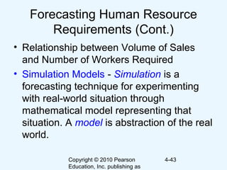 Copyright © 2010 Pearson
Education, Inc. publishing as
4-43
Forecasting Human Resource
Requirements (Cont.)
• Relationship between Volume of Sales
and Number of Workers Required
• Simulation Models - Simulation is a
forecasting technique for experimenting
with real-world situation through
mathematical model representing that
situation. A model is abstraction of the real
world.
 