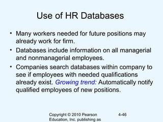 Copyright © 2010 Pearson
Education, Inc. publishing as
4-46
Use of HR Databases
• Many workers needed for future positions may
already work for firm.
• Databases include information on all managerial
and nonmanagerial employees.
• Companies search databases within company to
see if employees with needed qualifications
already exist. Growing trend: Automatically notify
qualified employees of new positions.
 