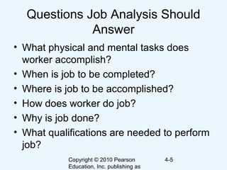 Copyright © 2010 Pearson
Education, Inc. publishing as
4-5
Questions Job Analysis Should
Answer
• What physical and mental tasks does
worker accomplish?
• When is job to be completed?
• Where is job to be accomplished?
• How does worker do job?
• Why is job done?
• What qualifications are needed to perform
job?
 
