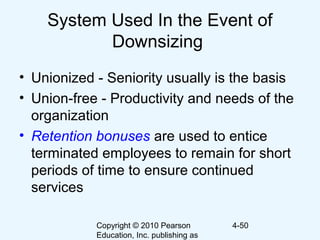 Copyright © 2010 Pearson
Education, Inc. publishing as
4-50
System Used In the Event of
Downsizing
• Unionized - Seniority usually is the basis
• Union-free - Productivity and needs of the
organization
• Retention bonuses are used to entice
terminated employees to remain for short
periods of time to ensure continued
services
 