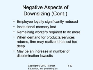 Copyright © 2010 Pearson
Education, Inc. publishing as
4-52
Negative Aspects of
Downsizing (Cont.)
• Employee loyalty significantly reduced
• Institutional memory lost
• Remaining workers required to do more
• When demand for products/services
returns, firm may realize it has cut too
deep
• May be an increase in number of
discrimination lawsuits
 