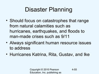 Copyright © 2010 Pearson
Education, Inc. publishing as
4-55
Disaster Planning
• Should focus on catastrophes that range
from natural calamities such as
hurricanes, earthquakes, and floods to
man-made crises such as 9/11
• Always significant human resource issues
to address
• Hurricanes Katrina, Rita, Gustav, and Ike
 