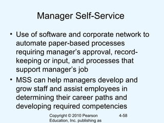 Copyright © 2010 Pearson
Education, Inc. publishing as
4-58
Manager Self-Service
• Use of software and corporate network to
automate paper-based processes
requiring manager’s approval, record-
keeping or input, and processes that
support manager’s job
• MSS can help managers develop and
grow staff and assist employees in
determining their career paths and
developing required competencies
 