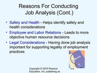 Copyright © 2010 Pearson
Education, Inc. publishing as
4-8
Reasons For Conducting
Job Analysis (Cont.)
• Safety and Health - Helps identify safety and
health considerations
• Employee and Labor Relations - Leads to more
objective human resource decisions
• Legal Considerations - Having done job analysis
important for supporting legality of employment
practices
 