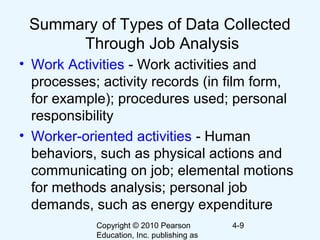 Copyright © 2010 Pearson
Education, Inc. publishing as
4-9
Summary of Types of Data Collected
Through Job Analysis
• Work Activities - Work activities and
processes; activity records (in film form,
for example); procedures used; personal
responsibility
• Worker-oriented activities - Human
behaviors, such as physical actions and
communicating on job; elemental motions
for methods analysis; personal job
demands, such as energy expenditure
 