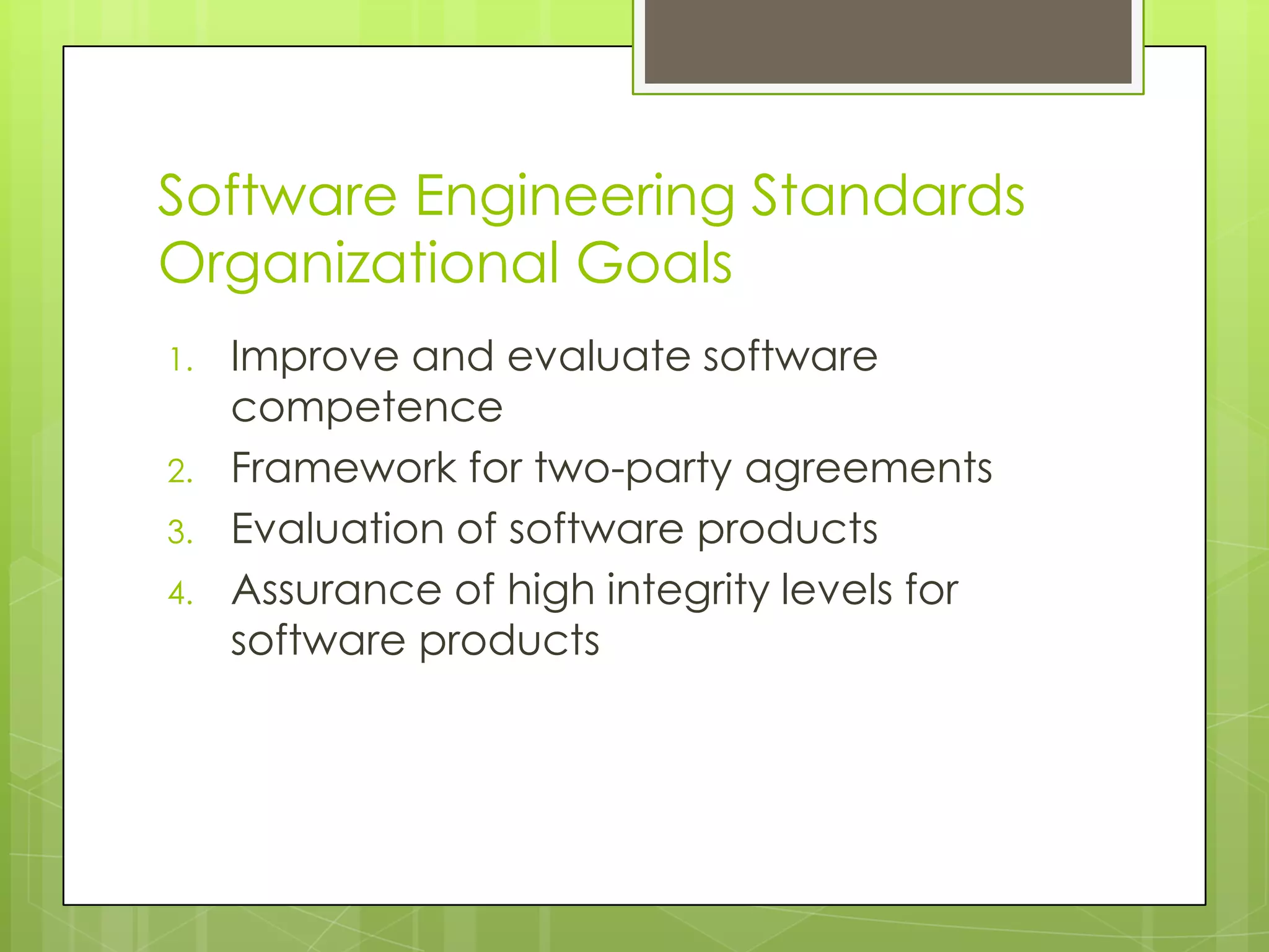 Software Engineering Standards
Organizational Goals
1. Improve and evaluate software
competence
2. Framework for two-party agreements
3. Evaluation of software products
4. Assurance of high integrity levels for
software products
 