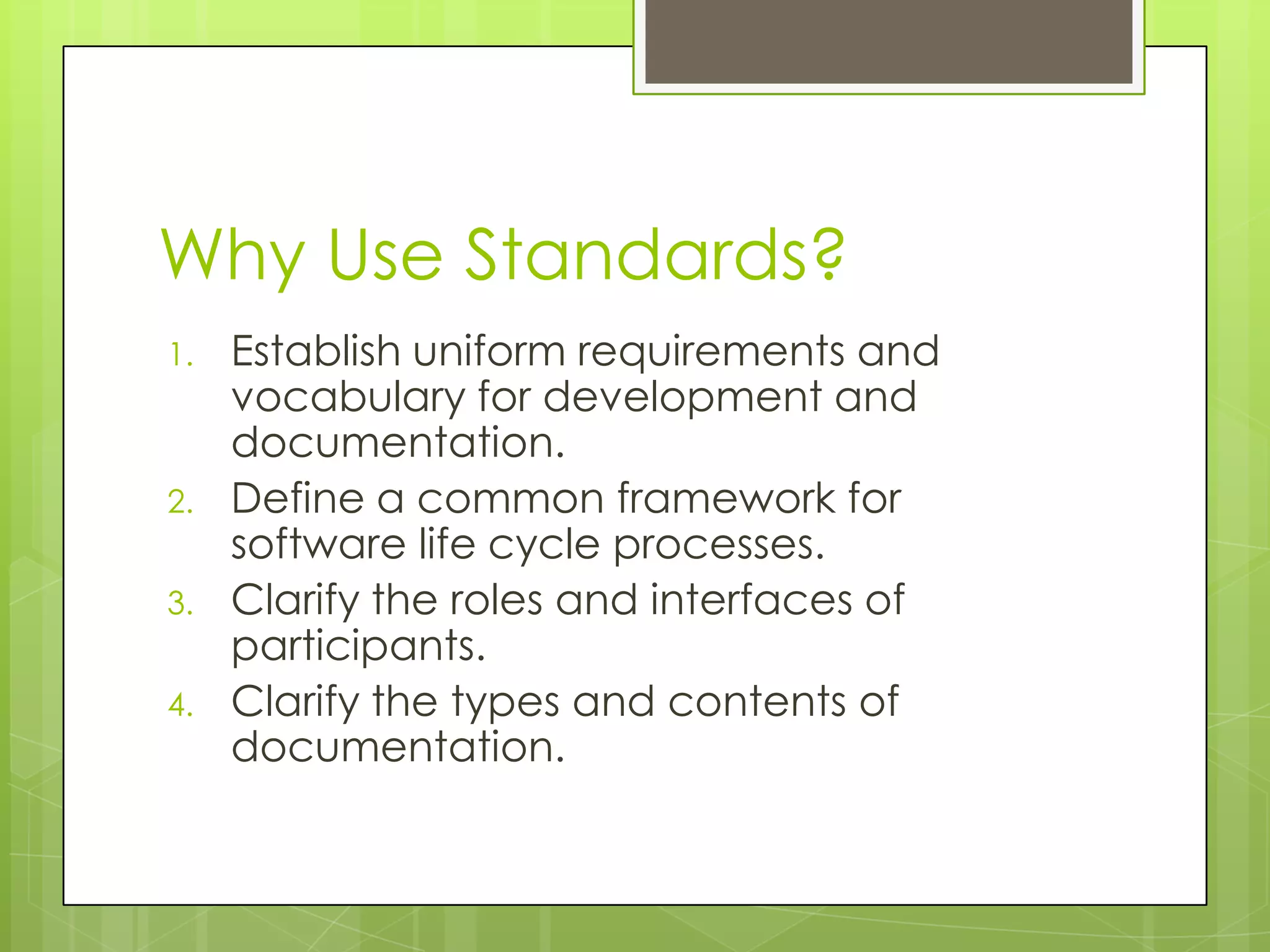 Why Use Standards?
1. Establish uniform requirements and
vocabulary for development and
documentation.
2. Define a common framework for
software life cycle processes.
3. Clarify the roles and interfaces of
participants.
4. Clarify the types and contents of
documentation.
 