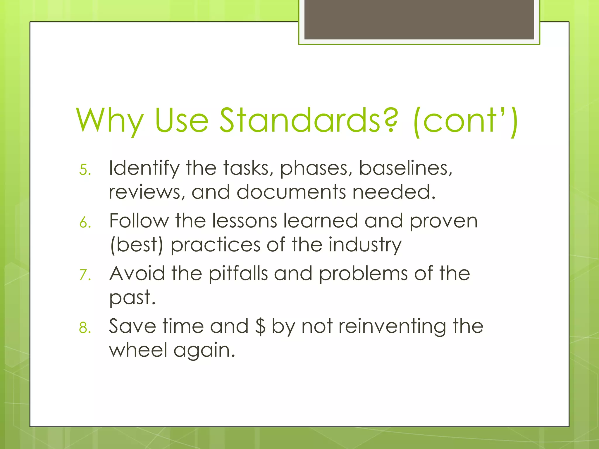 Why Use Standards? (cont‟)
5. Identify the tasks, phases, baselines,
reviews, and documents needed.
6. Follow the lessons learned and proven
(best) practices of the industry
7. Avoid the pitfalls and problems of the
past.
8. Save time and $ by not reinventing the
wheel again.
 