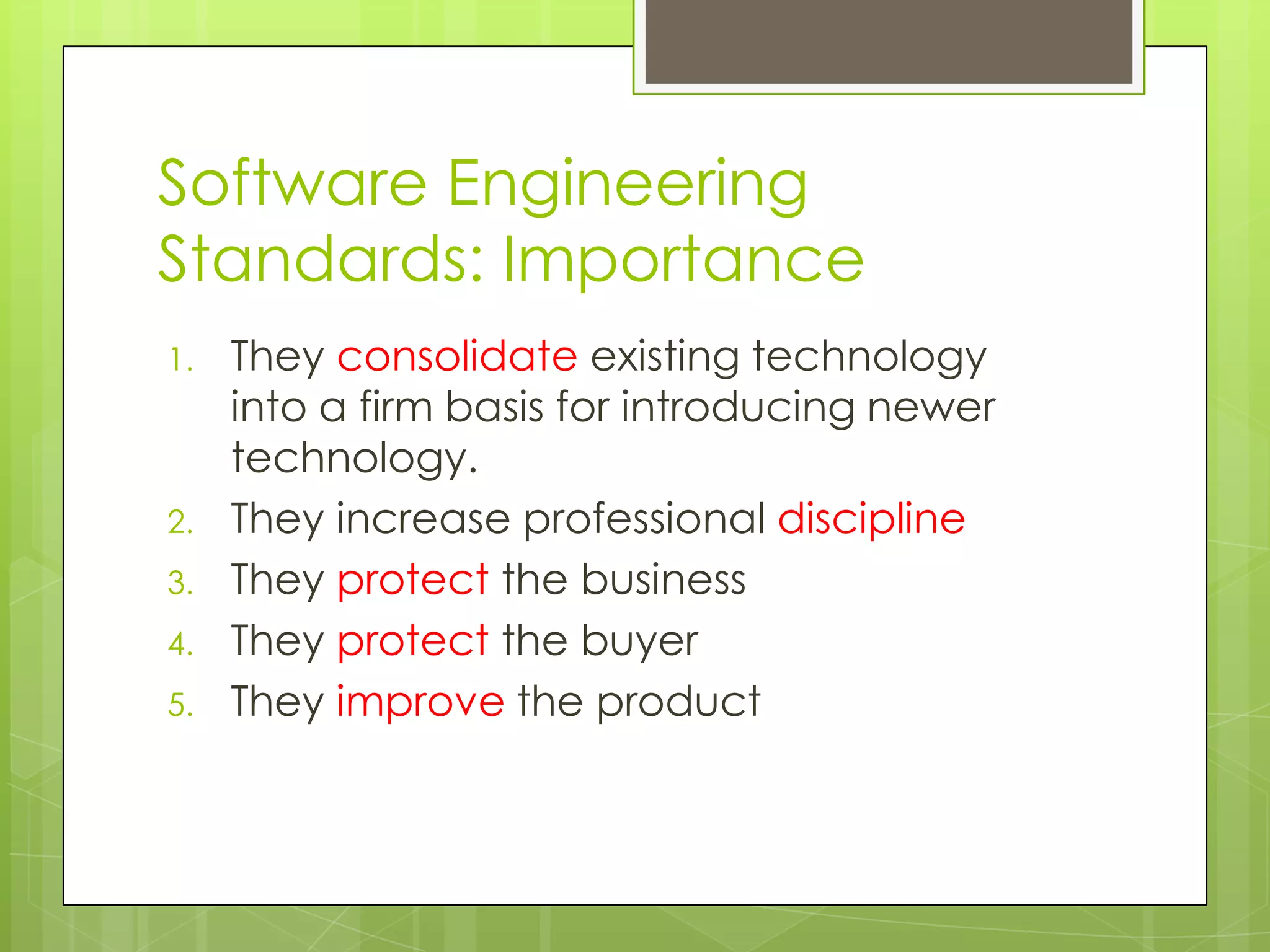 Software Engineering
Standards: Importance
1. They consolidate existing technology
into a firm basis for introducing newer
technology.
2. They increase professional discipline
3. They protect the business
4. They protect the buyer
5. They improve the product
 