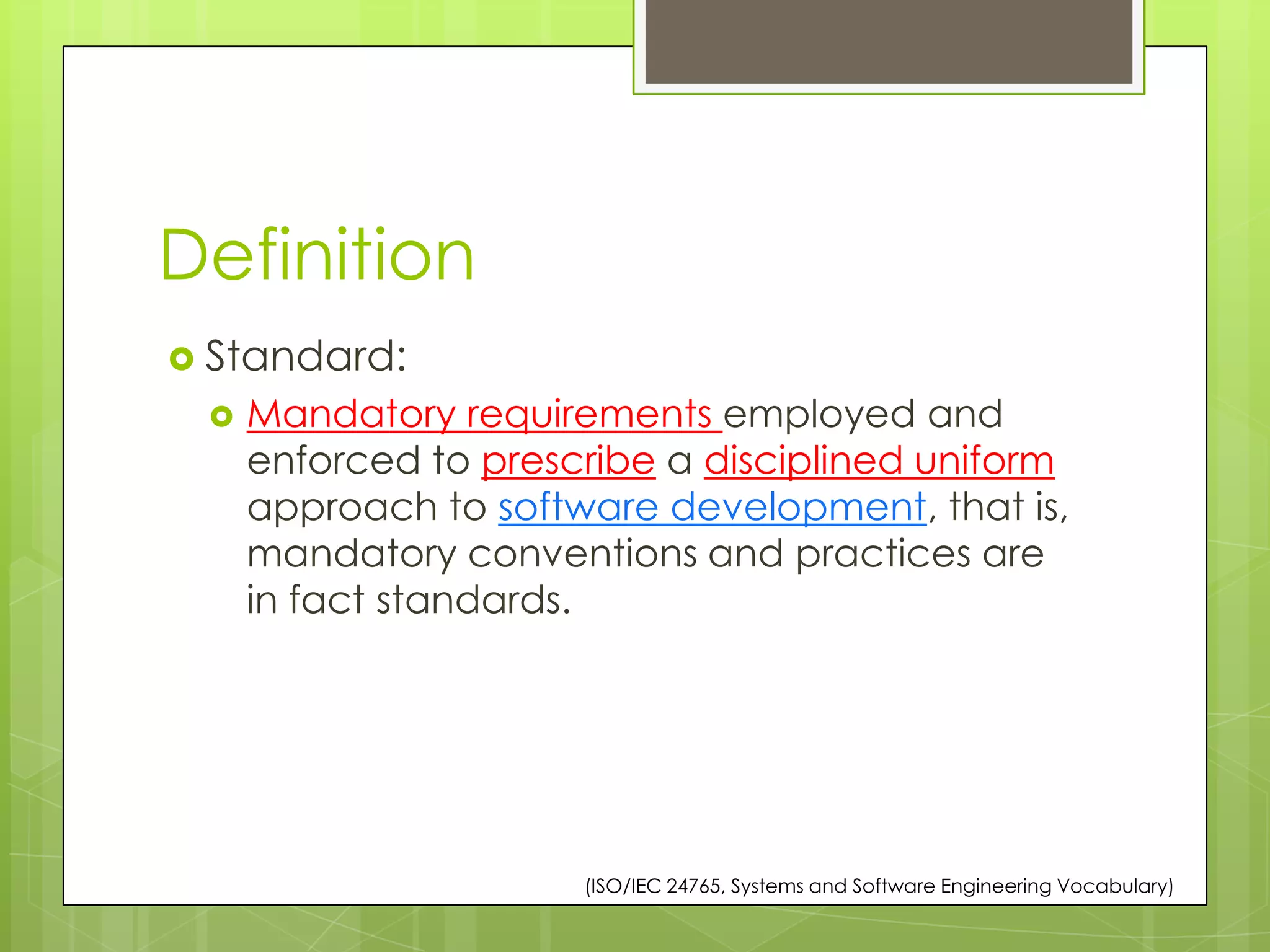 Definition
 Standard:
 Mandatory requirements employed and
enforced to prescribe a disciplined uniform
approach to software development, that is,
mandatory conventions and practices are
in fact standards.
(ISO/IEC 24765, Systems and Software Engineering Vocabulary)
 