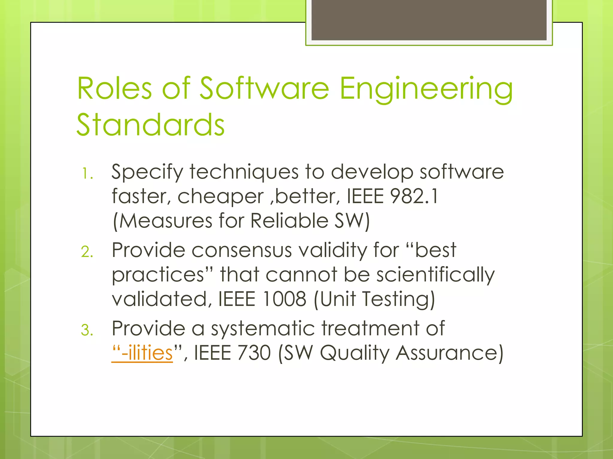 Roles of Software Engineering
Standards
1. Specify techniques to develop software
faster, cheaper ,better, IEEE 982.1
(Measures for Reliable SW)
2. Provide consensus validity for “best
practices” that cannot be scientifically
validated, IEEE 1008 (Unit Testing)
3. Provide a systematic treatment of
“-ilities”, IEEE 730 (SW Quality Assurance)
 