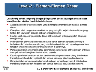Chapter
2-22
Level-2 : Elemen-Elemen DasarLevel-2 : Elemen-Elemen DasarLevel-2 : Elemen-Elemen DasarLevel-2 : Elemen-Elemen Dasar
Unsur yang terkait langsung dengan pengukuran posisi keuangan adalah asset,Unsur yang terkait langsung dengan pengukuran posisi keuangan adalah asset,
kewajiban dan ekuitas dan inilah defenisinya:kewajiban dan ekuitas dan inilah defenisinya:
 Asset ialah sumber daya ekonomi yang diharapkan memberikan manfaat di masaAsset ialah sumber daya ekonomi yang diharapkan memberikan manfaat di masa
depan.depan.
 Kewajiban ialah pengorabanan ekonomi yang mungkin terjadi dimasa depan yangKewajiban ialah pengorabanan ekonomi yang mungkin terjadi dimasa depan yang
timbul dari kewajiban berjalan sebuah entitas tertentu.timbul dari kewajiban berjalan sebuah entitas tertentu.
 Ekuitas ialah kepentingan residu dalam aktiva sebuah entinitas setelah dikurangiEkuitas ialah kepentingan residu dalam aktiva sebuah entinitas setelah dikurangi
kewajibannya .kewajibannya .
 Investasi oleh pemilik ialah kenaikan aktiva bersih sebuah perusahaan yang diInvestasi oleh pemilik ialah kenaikan aktiva bersih sebuah perusahaan yang di
timbulkan oleh transfer sesuatu yang bernilai dari entinitas lain kepada perusahaantimbulkan oleh transfer sesuatu yang bernilai dari entinitas lain kepada perusahaan
tersebut untuk menaikan kepentingan pemilik di dalamnya.tersebut untuk menaikan kepentingan pemilik di dalamnya.
 Pendapatan ialah arus masuk atau peningkatan lainnya atas aktiva sebuah entinitasPendapatan ialah arus masuk atau peningkatan lainnya atas aktiva sebuah entinitas
atau pelunasan kewajiban selama suatu periode.atau pelunasan kewajiban selama suatu periode.
 Keuntungan ialah kenaikan ekuitas bersih sebauah perusahaan yang ditimbulkanKeuntungan ialah kenaikan ekuitas bersih sebauah perusahaan yang ditimbulkan
transaksi peripheral dan insidentil dari semua transaksi atau kejadian lainnya.transaksi peripheral dan insidentil dari semua transaksi atau kejadian lainnya.
 Kerugian ialah penurunan ekuitas bersih sebuah perusahaan yang di ditimbulkanKerugian ialah penurunan ekuitas bersih sebuah perusahaan yang di ditimbulkan
transaksi peripheral dan insidentil dari semua transaksi atau kejadian lainnya.transaksi peripheral dan insidentil dari semua transaksi atau kejadian lainnya.
LO 5 Define the basic elements of financial statements.LO 5 Define the basic elements of financial statements.
 