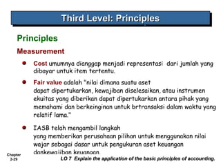 Chapter
2-29
Measurement
Cost umumnya dianggap menjadi representasi  dari jumlah yang
dibayar untuk item tertentu.
Fair value adalah "nilai dimana suatu aset
dapat dipertukarkan, kewajiban diselesaikan, atau instrumen
ekuitas yang diberikan dapat dipertukarkan antara pihak yang
memahami dan berkeinginan untuk brtransaksi dalam waktu yang
relatif lama."
IASB telah mengambil langkah
yang memberikan perusahaan pilihan untuk menggunakan nilai
wajar sebagai dasar untuk pengukuran aset keuangan
dankewajiban keuangan.
Third Level: PrinciplesThird Level: PrinciplesThird Level: PrinciplesThird Level: Principles
LO 7 Explain the application of the basic principles of accounting.LO 7 Explain the application of the basic principles of accounting.
Principles
 