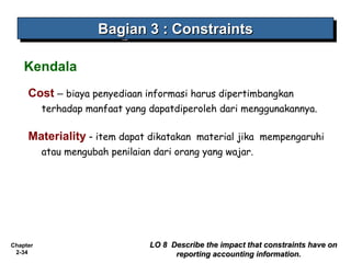 Chapter
2-34
Cost – biaya penyediaan informasi harus dipertimbangkan
terhadap manfaat yang dapatdiperoleh dari menggunakannya.
Materiality - item dapat dikatakan material jika  mempengaruhi
atau mengubah penilaian dari orang yang wajar.
Bagian 3Bagian 3 : Constraints: ConstraintsBagian 3Bagian 3 : Constraints: Constraints
LO 8 Describe the impact that constraints have onLO 8 Describe the impact that constraints have on
reporting accounting information.reporting accounting information.
Kendala
 