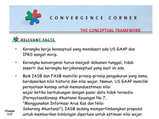 Chapter
2-37
 Kerangka kerja konseptual yang mendasari ada US GAAP dan
IFRS sangat mirip.
 Kerangka konvergensi harus menjadi dokumen tunggal, tidak
seperti dua kerangka kerjakonseptual yang saat ini ada.
 Baik IASB dan FASB memiliki prinsip-prinsip pengukuran yang sama,
berdasarkan nilai historis dan nilai wajar. Namun, US GAAP memiliki
pernyataan konsep untuk memanduestimasi nilai
wajar ketika berhubungan dengan pasar data tidak tersedia
(PernyataanKonsep Akuntansi Keuangan No 7,
"Menggunakan Informasi Arus Kas dan Nilai
Sekarang Akuntansi"). IASB sedang mempertimbangkan proposal
untuk memberikan bimbingan diperluas untuk estimasi nilai wajar.
 