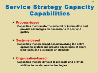 16

Service Strategy Capacity
Capabilities
•

Process-based

•

Systems-based

•

Organization-based

Capacities that transforms material or information and
provide advantages on dimensions of cost and
quality

Capacities that are broad-based involving the entire
operating system and provide advantages of short
lead times and customize on demand

Capacities that are difficult to replicate and provide
abilities to master new technologies

 