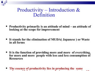 Productivity – Introduction &
Definition
•

Productivity primarily is an attitude of mind – an attitude of
looking at the scope for improvement

•

It stands for the elimination of MUDA( Japanese ) or Waste
in all forms

•

It is the function of providing more and more of everything,
for more and more people with less and less consumption of
Resources

•

The essence of productivity lies in producing the same

 