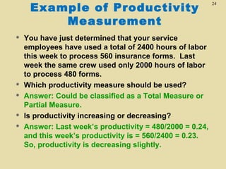 Example of Productivity
Measurement








You have just determined that your service
employees have used a total of 2400 hours of labor
this week to process 560 insurance forms. Last
week the same crew used only 2000 hours of labor
to process 480 forms.
Which productivity measure should be used?
Answer: Could be classified as a Total Measure or
Partial Measure.
Is productivity increasing or decreasing?
Answer: Last week’s productivity = 480/2000 = 0.24,
and this week’s productivity is = 560/2400 = 0.23.
So, productivity is decreasing slightly.

24

 