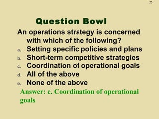 25

Question Bowl
An operations strategy is concerned
with which of the following?
a. Setting specific policies and plans
b. Short-term competitive strategies
c. Coordination of operational goals
d. All of the above
e. None of the above
Answer: c. Coordination of operational
goals

 