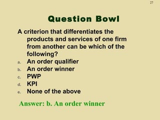 27

Question Bowl
A criterion that differentiates the
products and services of one firm
from another can be which of the
following?
a. An order qualifier
b. An order winner
c. PWP
d. KPI
e. None of the above

Answer: b. An order winner

 