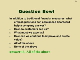29

Question Bowl
In addition to traditional financial measures, what
critical questions can a Balanced Scorecard
help a company answer?
a.
How do customers see us?
b.
What must we excel at?
c.
How can we continue to improve and create
value?
d.
All of the above
e.
None of the above

Answer: d. All of the above

 