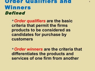 Order Qualifiers and
Winners
Defined

Order

qualifiers are the basic
criteria that permit the firms
products to be considered as
candidates for purchase by
customers

Order

winners are the criteria that
differentiates the products and
services of one firm from another

4

 