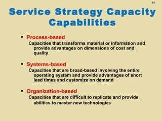 16


Service Strategy Capacity
       Capabilities
 •   Process-based
     Capacities that transforms material or information and
       provide advantages on dimensions of cost and
       quality

 •   Systems-based
     Capacities that are broad-based involving the entire
       operating system and provide advantages of short
       lead times and customize on demand

 •   Organization-based
     Capacities that are difficult to replicate and provide
       abilities to master new technologies
 