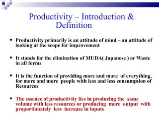 Productivity – Introduction &
                 Definition
•   Productivity primarily is an attitude of mind – an attitude of
    looking at the scope for improvement

•   It stands for the elimination of MUDA( Japanese ) or Waste
    in all forms

•   It is the function of providing more and more of everything,
    for more and more people with less and less consumption of
    Resources

•   The essence of productivity lies in producing the same
    volume with less resources or producing more output with
    proportionately less increase in inputs
 
