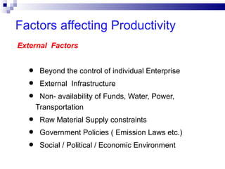 Factors affecting Productivity
External Factors


  •    Beyond the control of individual Enterprise
  •    External Infrastructure
  •    Non- availability of Funds, Water, Power,
      Transportation
  •    Raw Material Supply constraints
  •    Government Policies ( Emission Laws etc.)
  •    Social / Political / Economic Environment
 