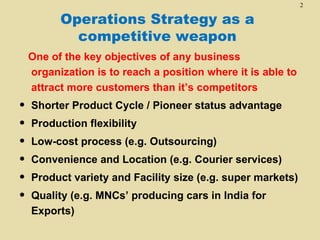 2

          Operations Strategy as a
            competitive weapon
    One of the key objectives of any business
    organization is to reach a position where it is able to
    attract more customers than it’s competitors
•   Shorter Product Cycle / Pioneer status advantage
•   Production flexibility
•   Low-cost process (e.g. Outsourcing)
•   Convenience and Location (e.g. Courier services)
•   Product variety and Facility size (e.g. super markets)
•   Quality (e.g. MNCs’ producing cars in India for
    Exports)
 