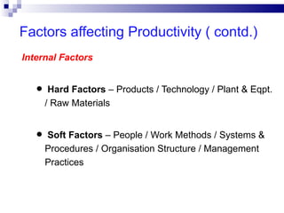 Factors affecting Productivity ( contd.)
Internal Factors


   • Hard Factors – Products / Technology / Plant & Eqpt.
     / Raw Materials


   • Soft Factors – People / Work Methods / Systems &
     Procedures / Organisation Structure / Management
     Practices
 