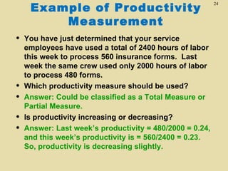 Example of Productivity
                                                          24



         Measurement
   You have just determined that your service
    employees have used a total of 2400 hours of labor
    this week to process 560 insurance forms. Last
    week the same crew used only 2000 hours of labor
    to process 480 forms.
   Which productivity measure should be used?
   Answer: Could be classified as a Total Measure or
    Partial Measure.
   Is productivity increasing or decreasing?
   Answer: Last week’s productivity = 480/2000 = 0.24,
    and this week’s productivity is = 560/2400 = 0.23.
    So, productivity is decreasing slightly.
 
