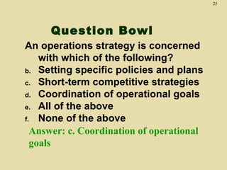 25




     Question Bowl
An operations strategy is concerned
    with which of the following?
b. Setting specific policies and plans
c. Short-term competitive strategies
d. Coordination of operational goals
e. All of the above
f. None of the above
  Answer: c. Coordination of operational
  goals
 