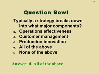 26




      Question Bowl
Typically a strategy breaks down
   into what major components?
b. Operations effectiveness
c. Customer management
d. Production innovation
e. All of the above
f. None of the above



Answer: d. All of the above
 