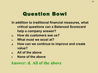 29




       Question Bowl
In addition to traditional financial measures, what
    critical questions can a Balanced Scorecard
    help a company answer?
b.  How do customers see us?
c.  What must we excel at?
d.  How can we continue to improve and create
    value?
e.  All of the above
f.  None of the above

Answer: d. All of the above
 