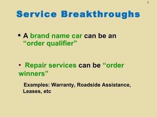 5



Service Breakthroughs

   A brand name car can be an
    “order qualifier”


•Repair services can be “order
winners”
    Examples: Warranty, Roadside Assistance,
    Leases, etc
 