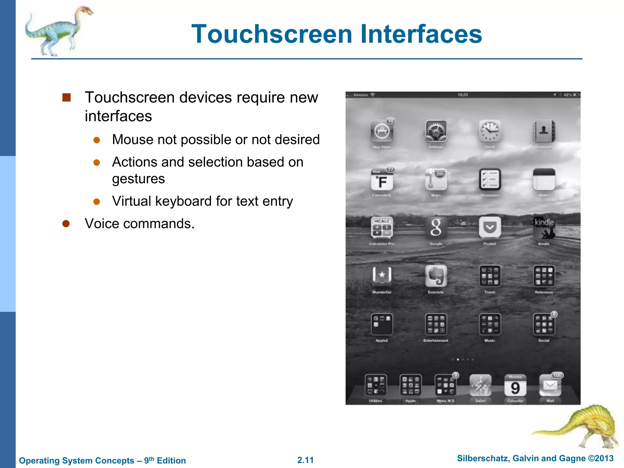 2.11 Silberschatz, Galvin and Gagne ©2013
Operating System Concepts – 9th Edition
Touchscreen Interfaces
 Touchscreen devices require new
interfaces
 Mouse not possible or not desired
 Actions and selection based on
gestures
 Virtual keyboard for text entry
 Voice commands.
 