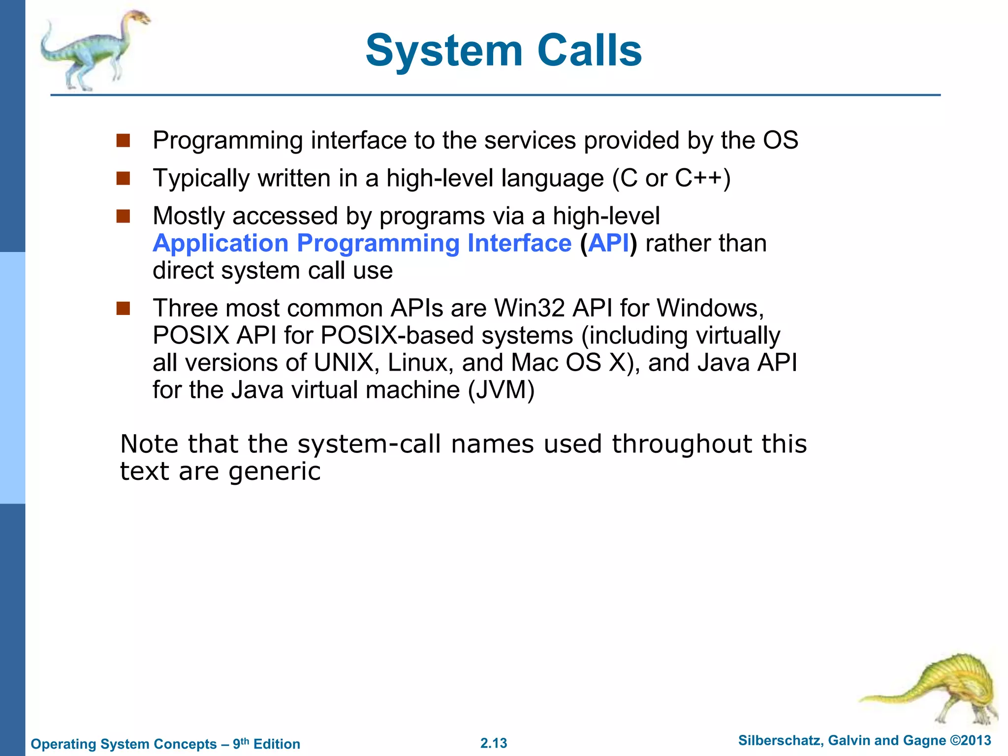 2.13 Silberschatz, Galvin and Gagne ©2013
Operating System Concepts – 9th Edition
System Calls
 Programming interface to the services provided by the OS
 Typically written in a high-level language (C or C++)
 Mostly accessed by programs via a high-level
Application Programming Interface (API) rather than
direct system call use
 Three most common APIs are Win32 API for Windows,
POSIX API for POSIX-based systems (including virtually
all versions of UNIX, Linux, and Mac OS X), and Java API
for the Java virtual machine (JVM)
Note that the system-call names used throughout this
text are generic
 
