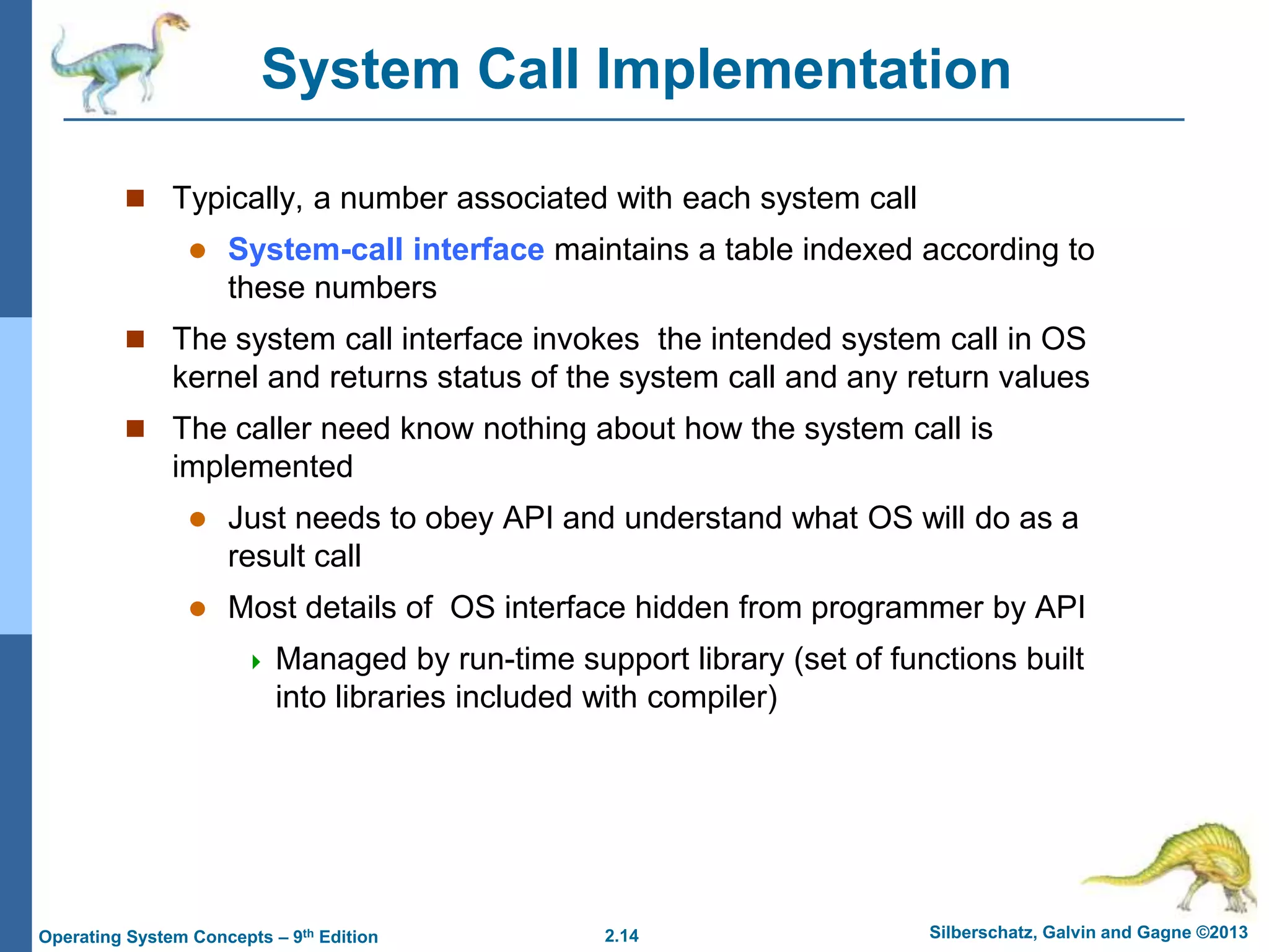 2.14 Silberschatz, Galvin and Gagne ©2013
Operating System Concepts – 9th Edition
System Call Implementation
 Typically, a number associated with each system call
 System-call interface maintains a table indexed according to
these numbers
 The system call interface invokes the intended system call in OS
kernel and returns status of the system call and any return values
 The caller need know nothing about how the system call is
implemented
 Just needs to obey API and understand what OS will do as a
result call
 Most details of OS interface hidden from programmer by API
 Managed by run-time support library (set of functions built
into libraries included with compiler)
 