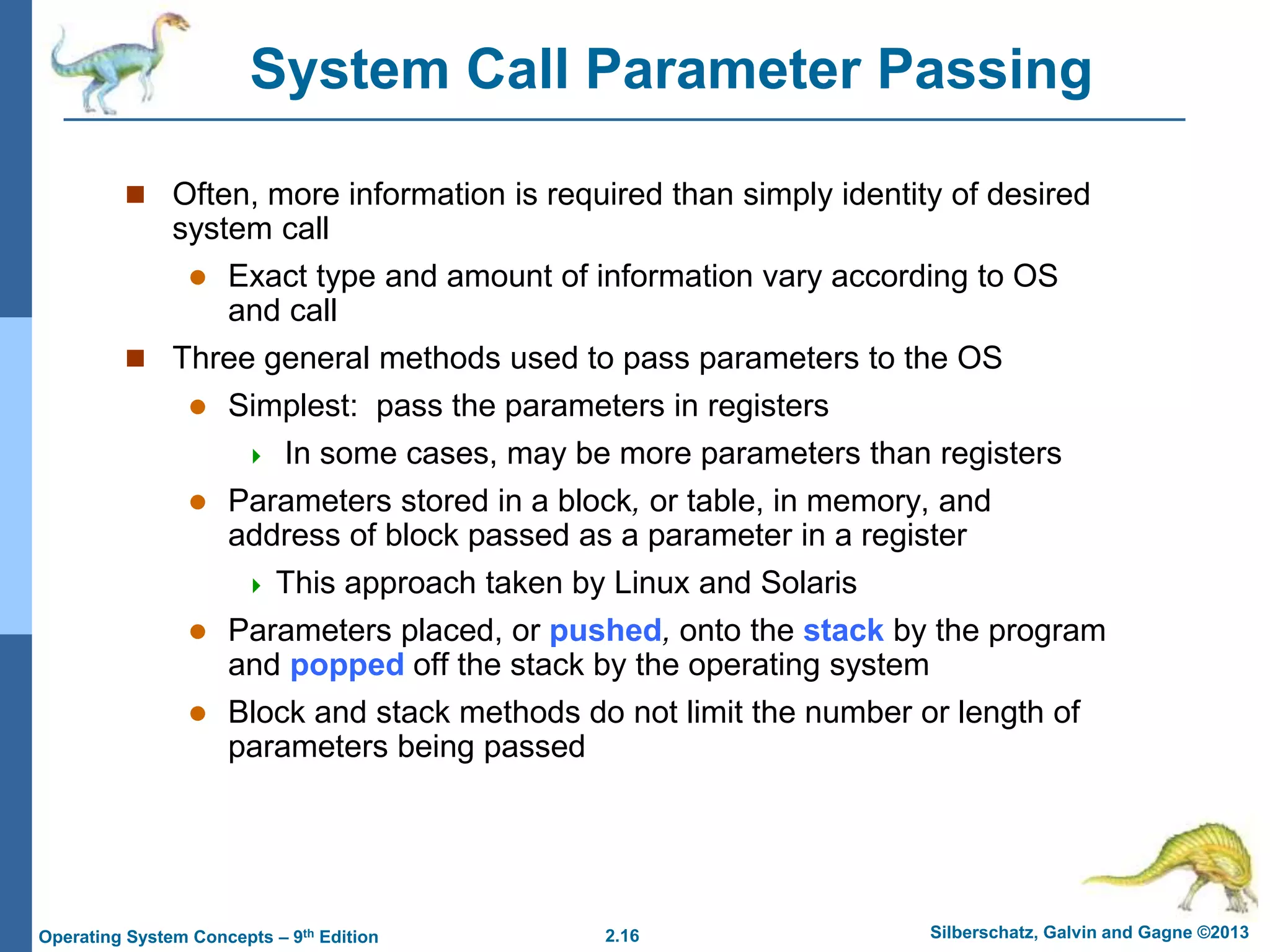 2.16 Silberschatz, Galvin and Gagne ©2013
Operating System Concepts – 9th Edition
System Call Parameter Passing
 Often, more information is required than simply identity of desired
system call
 Exact type and amount of information vary according to OS
and call
 Three general methods used to pass parameters to the OS
 Simplest: pass the parameters in registers
 In some cases, may be more parameters than registers
 Parameters stored in a block, or table, in memory, and
address of block passed as a parameter in a register
 This approach taken by Linux and Solaris
 Parameters placed, or pushed, onto the stack by the program
and popped off the stack by the operating system
 Block and stack methods do not limit the number or length of
parameters being passed
 