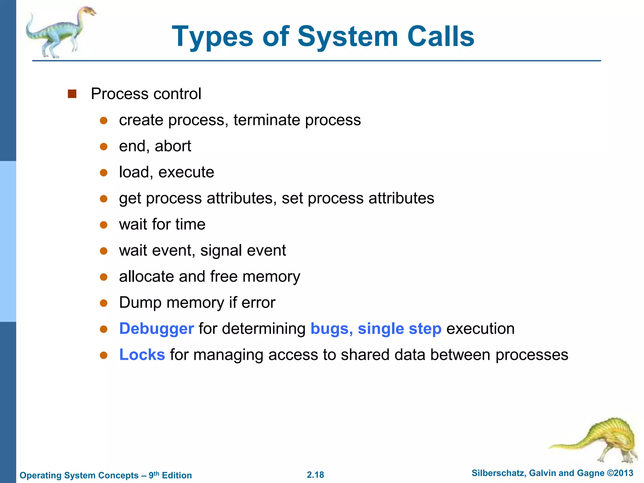 2.18 Silberschatz, Galvin and Gagne ©2013
Operating System Concepts – 9th Edition
Types of System Calls
 Process control
 create process, terminate process
 end, abort
 load, execute
 get process attributes, set process attributes
 wait for time
 wait event, signal event
 allocate and free memory
 Dump memory if error
 Debugger for determining bugs, single step execution
 Locks for managing access to shared data between processes
 