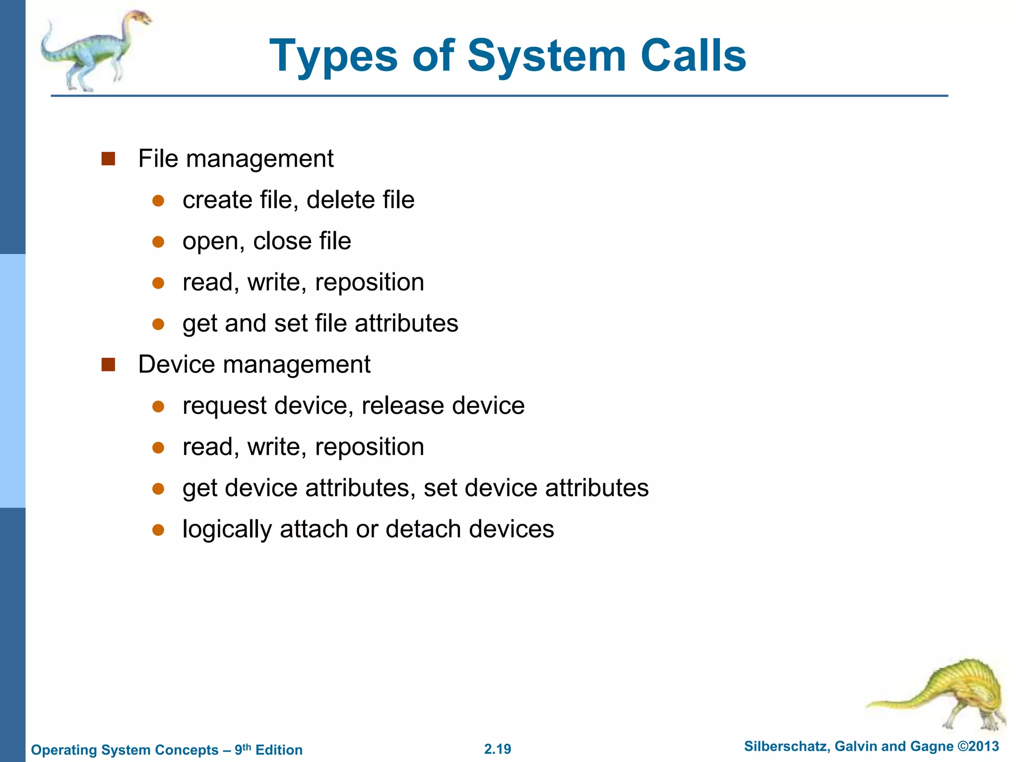 2.19 Silberschatz, Galvin and Gagne ©2013
Operating System Concepts – 9th Edition
Types of System Calls
 File management
 create file, delete file
 open, close file
 read, write, reposition
 get and set file attributes
 Device management
 request device, release device
 read, write, reposition
 get device attributes, set device attributes
 logically attach or detach devices
 