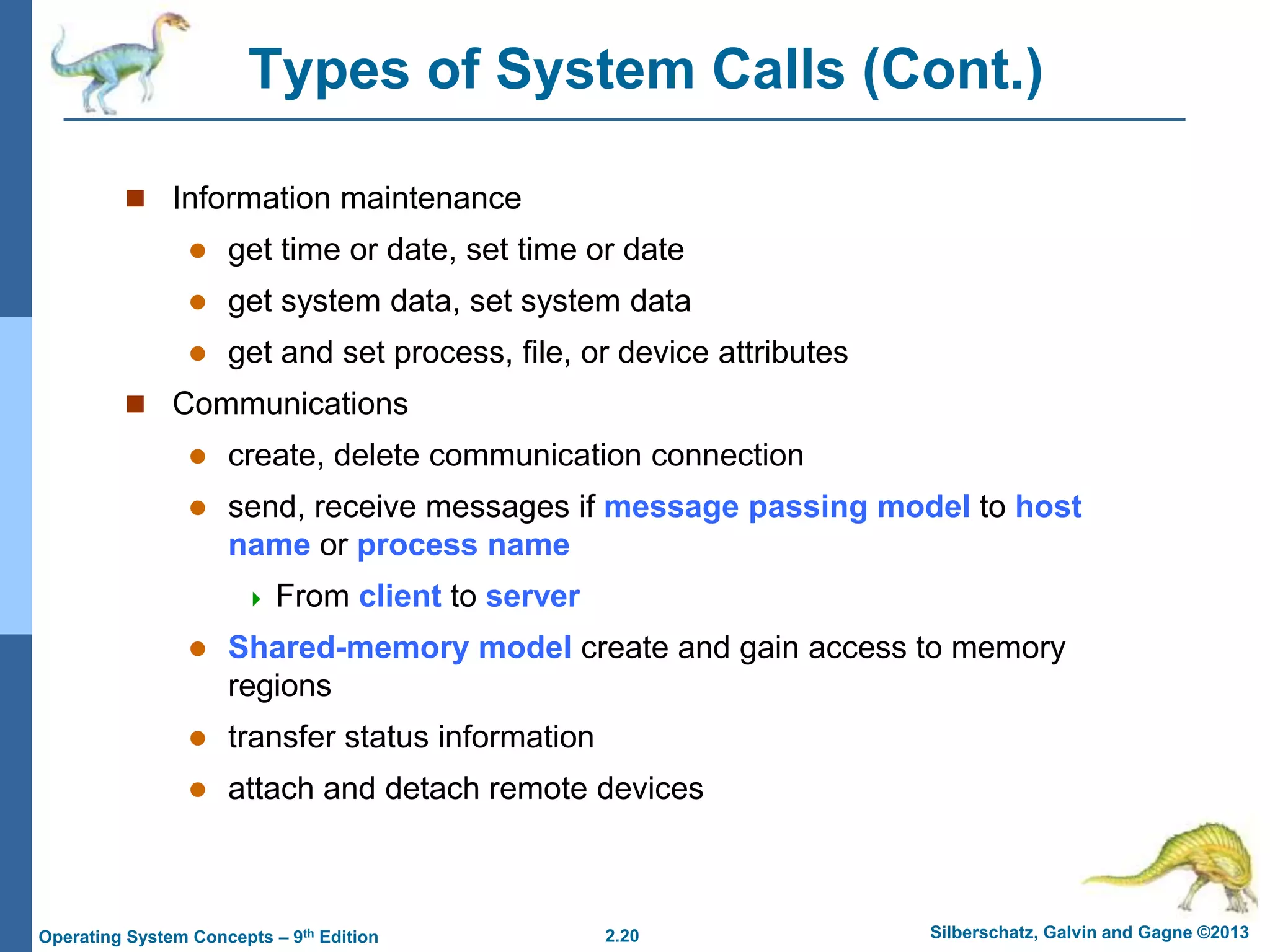 2.20 Silberschatz, Galvin and Gagne ©2013
Operating System Concepts – 9th Edition
Types of System Calls (Cont.)
 Information maintenance
 get time or date, set time or date
 get system data, set system data
 get and set process, file, or device attributes
 Communications
 create, delete communication connection
 send, receive messages if message passing model to host
name or process name
 From client to server
 Shared-memory model create and gain access to memory
regions
 transfer status information
 attach and detach remote devices
 