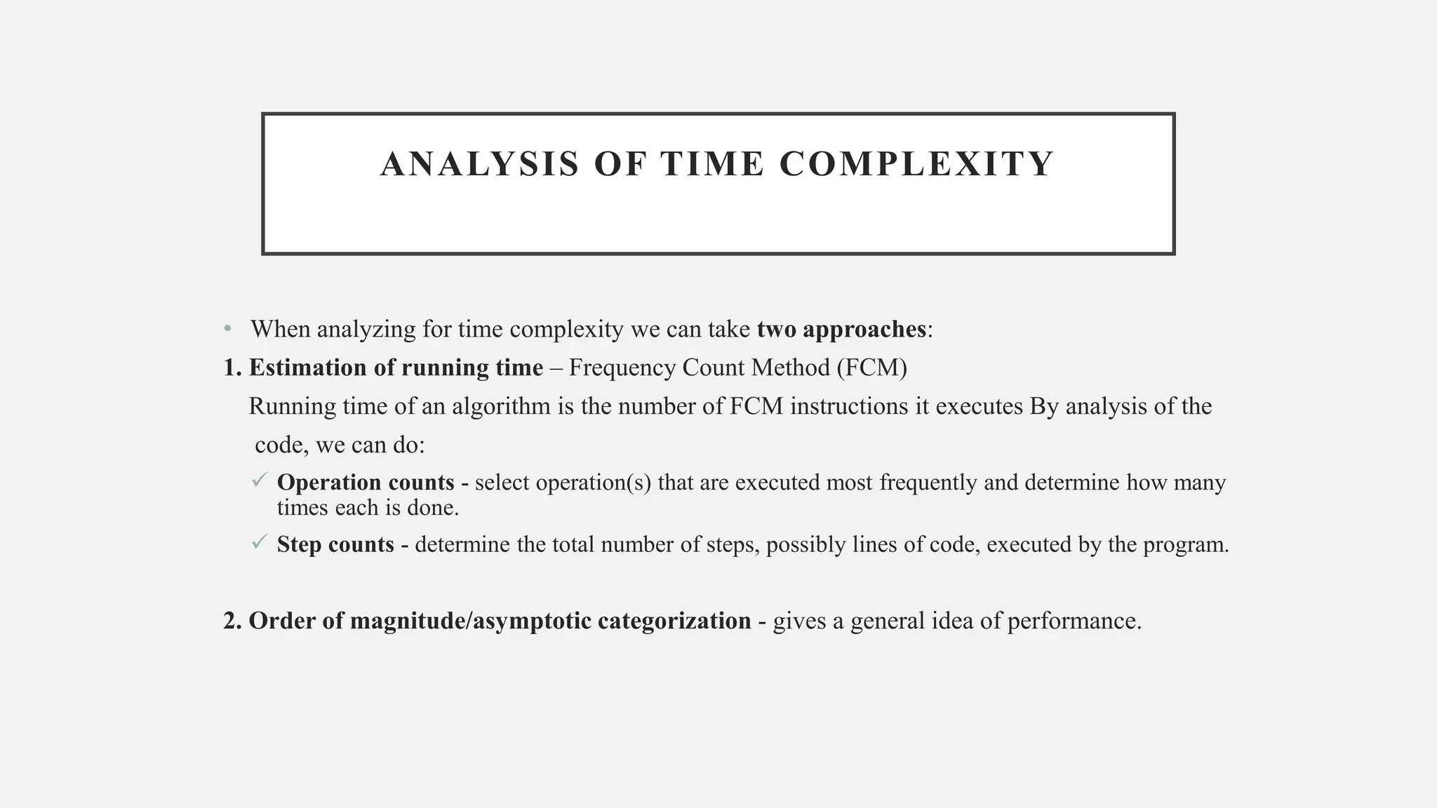 ANALYSIS OF TIME COMPLEXITY
• When analyzing for time complexity we can take two approaches:
1. Estimation of running time – Frequency Count Method (FCM)
Running time of an algorithm is the number of FCM instructions it executes By analysis of the
code, we can do:
✓ Operation counts - select operation(s) that are executed most frequently and determine how many
times each is done.
✓ Step counts - determine the total number of steps, possibly lines of code, executed by the program.
2. Order of magnitude/asymptotic categorization - gives a general idea of performance.
 