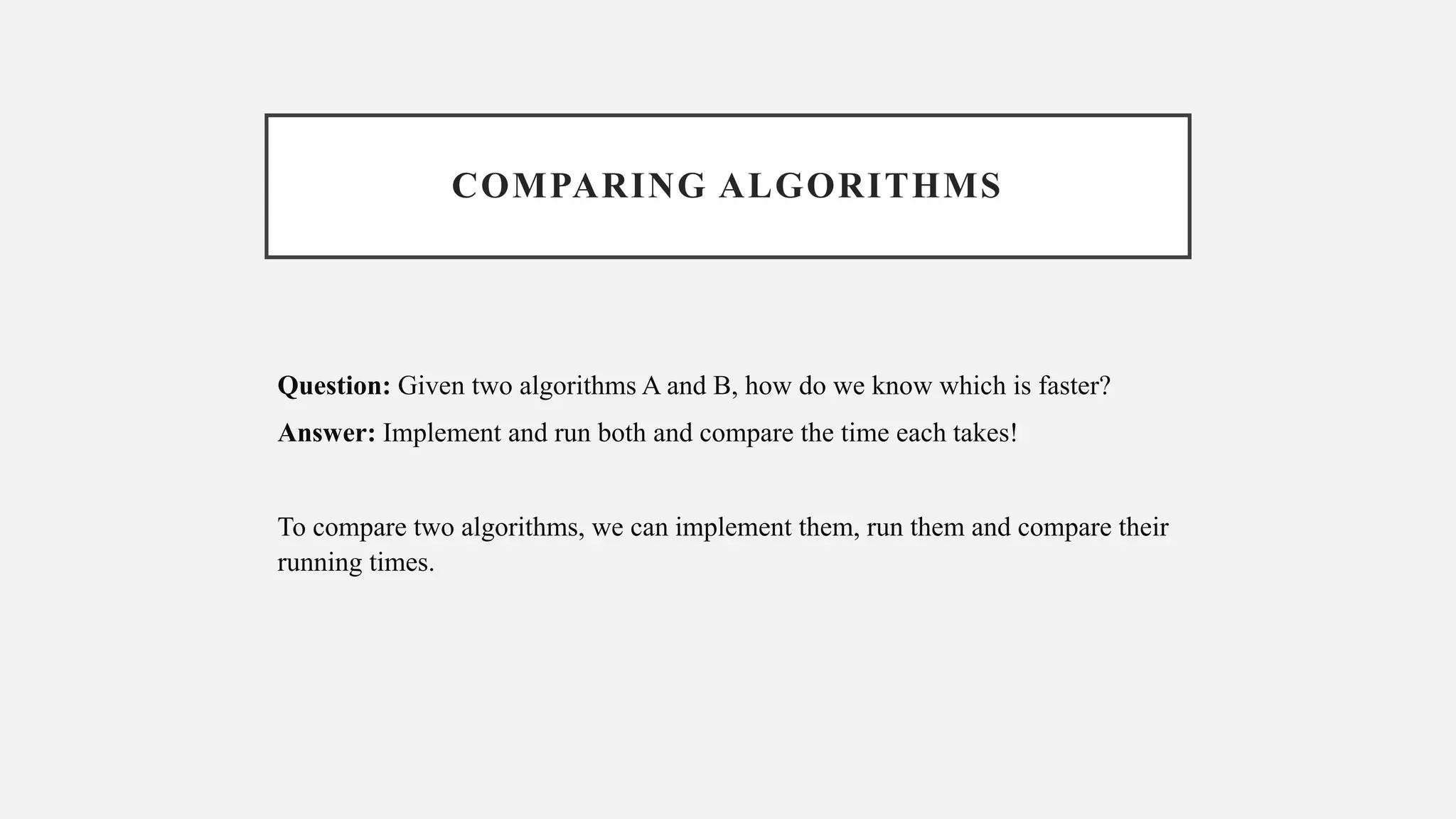 COMPARING ALGORITHMS
Question: Given two algorithms A and B, how do we know which is faster?
Answer: Implement and run both and compare the time each takes!
To compare two algorithms, we can implement them, run them and compare their
running times.
 