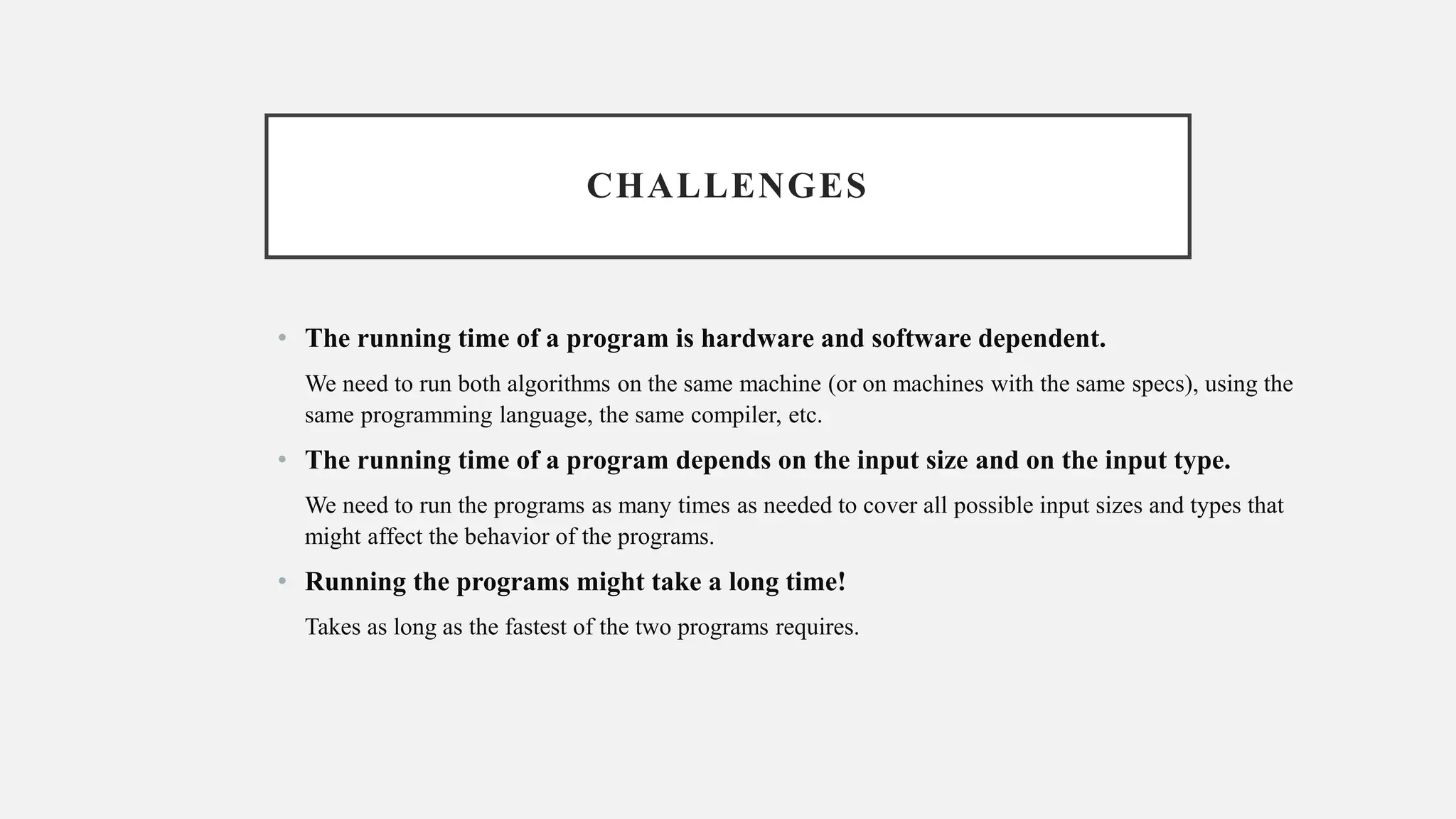 CHALLENGES
• The running time of a program is hardware and software dependent.
We need to run both algorithms on the same machine (or on machines with the same specs), using the
same programming language, the same compiler, etc.
• The running time of a program depends on the input size and on the input type.
We need to run the programs as many times as needed to cover all possible input sizes and types that
might affect the behavior of the programs.
• Running the programs might take a long time!
Takes as long as the fastest of the two programs requires.
 