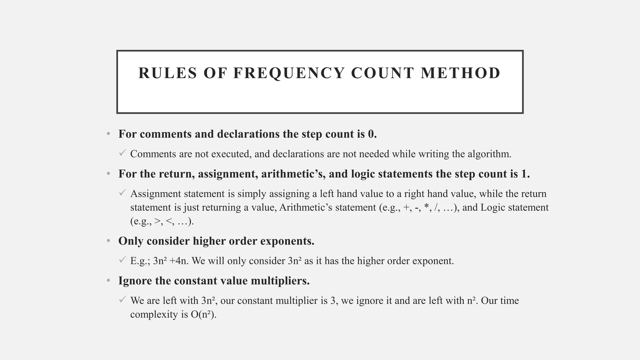 RULES OF FREQUENCY COUNT METHOD
• For comments and declarations the step count is 0.
✓ Comments are not executed, and declarations are not needed while writing the algorithm.
• For the return, assignment, arithmetic’s, and logic statements the step count is 1.
✓ Assignment statement is simply assigning a left hand value to a right hand value, while the return
statement is just returning a value, Arithmetic’s statement (e.g., +, -, *, /, …), and Logic statement
(e.g., >, <, …).
• Only consider higher order exponents.
✓ E.g.; 3n² +4n. We will only consider 3n² as it has the higher order exponent.
• Ignore the constant value multipliers.
✓ We are left with 3n², our constant multiplier is 3, we ignore it and are left with n². Our time
complexity is O(n²).
 