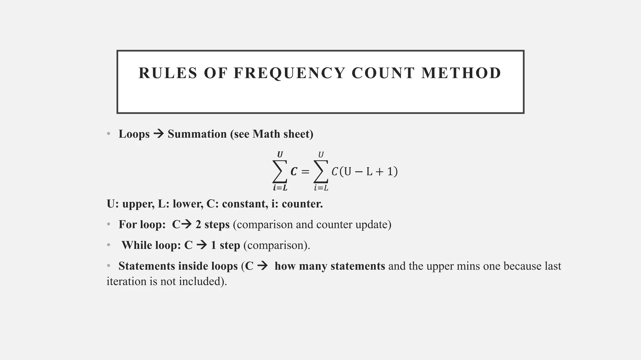 RULES OF FREQUENCY COUNT METHOD
• Loops → Summation (see Math sheet)
෍
𝒊=𝑳
𝑼
𝑪 = ෍
𝑖=𝐿
𝑈
𝐶 U − L + 1
U: upper, L: lower, C: constant, i: counter.
• For loop: C→ 2 steps (comparison and counter update)
• While loop: C → 1 step (comparison).
• Statements inside loops (C → how many statements and the upper mins one because last
iteration is not included).
 