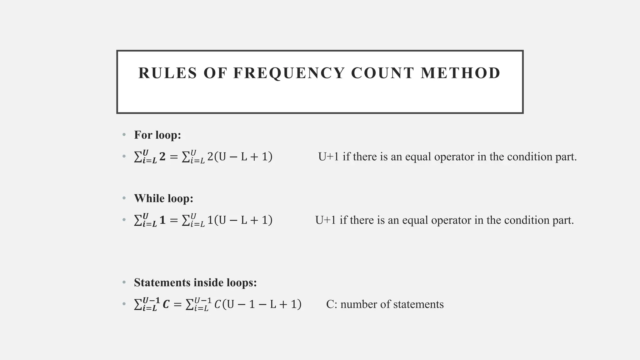 RULES OF FREQUENCY COUNT METHOD
• For loop:
• σ𝒊=𝑳
𝑼
𝟐 = σ𝑖=𝐿
𝑈
2 U − L + 1 U+1 if there is an equal operator in the condition part.
• While loop:
• σ𝒊=𝑳
𝑼
𝟏 = σ𝑖=𝐿
𝑈
1 U − L + 1 U+1 if there is an equal operator in the condition part.
• Statements inside loops:
• σ𝒊=𝑳
𝑼−𝟏
𝑪 = σ𝑖=𝐿
𝑈−1
𝐶 U − 1 − L + 1 C: number of statements
 
