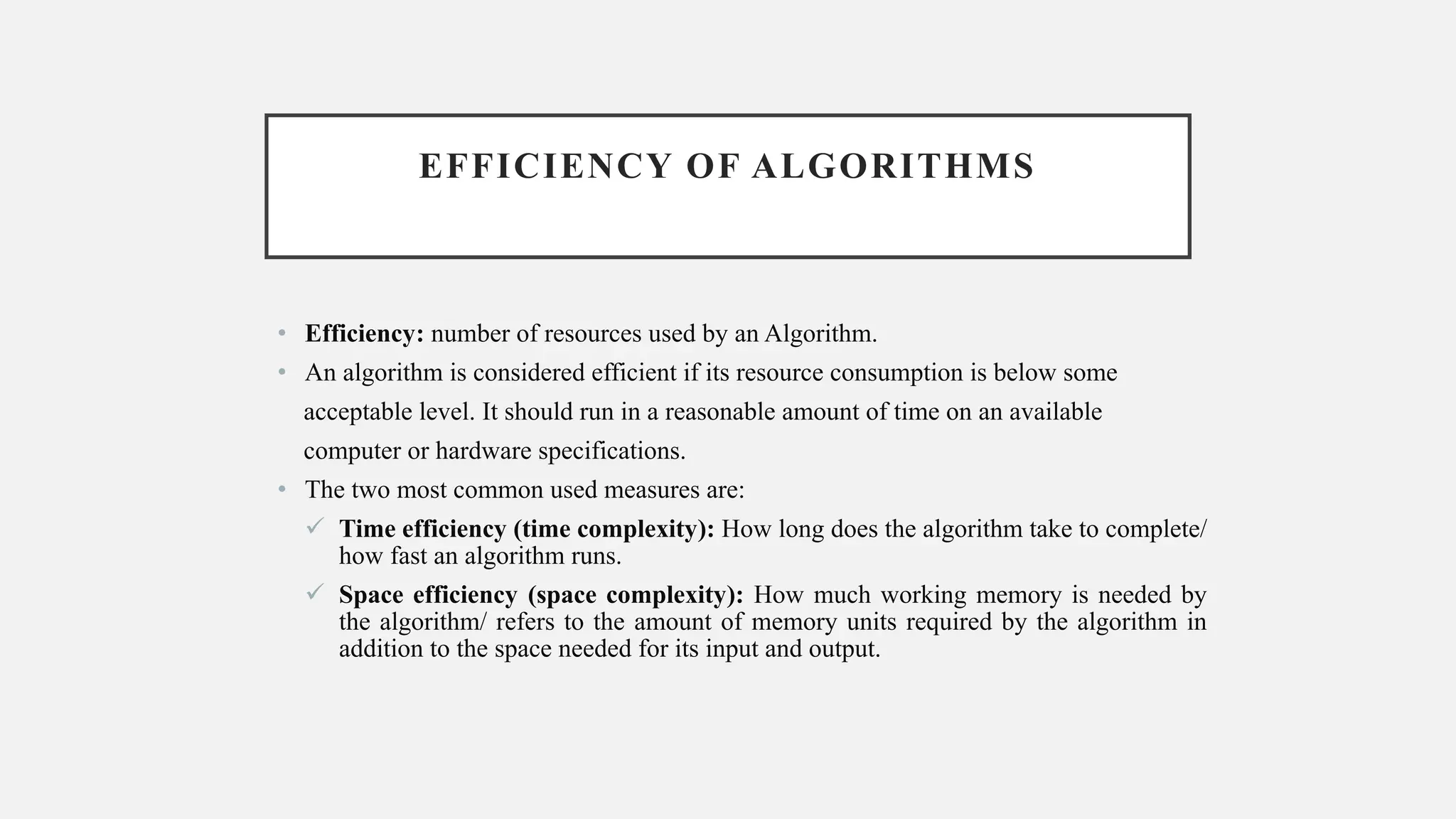 EFFICIENCY OF ALGORITHMS
• Efficiency: number of resources used by an Algorithm.
• An algorithm is considered efficient if its resource consumption is below some
acceptable level. It should run in a reasonable amount of time on an available
computer or hardware specifications.
• The two most common used measures are:
✓ Time efficiency (time complexity): How long does the algorithm take to complete/
how fast an algorithm runs.
✓ Space efficiency (space complexity): How much working memory is needed by
the algorithm/ refers to the amount of memory units required by the algorithm in
addition to the space needed for its input and output.
 